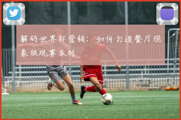 解码世界杯营销：如何打造餐厅现象级观赛派对