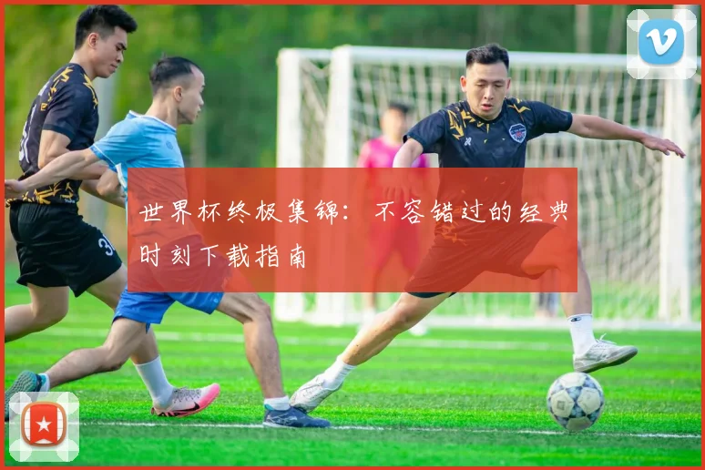 世界杯终极集锦：不容错过的经典时刻下载指南