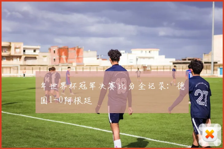 年世界杯冠军决赛比分全记录：德国1-0阿根廷