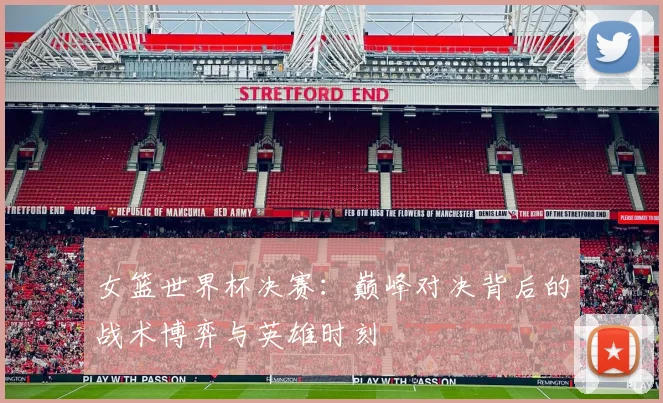 女篮世界杯决赛：巅峰对决背后的战术博弈与英雄时刻