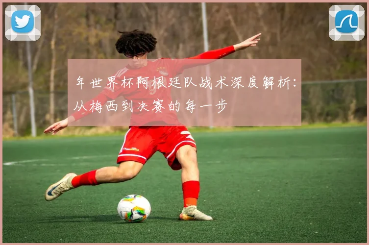 年世界杯阿根廷队战术深度解析：从梅西到决赛的每一步