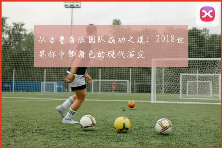 从吉鲁看法国队成功之道：2018世界杯中锋角色的现代演变